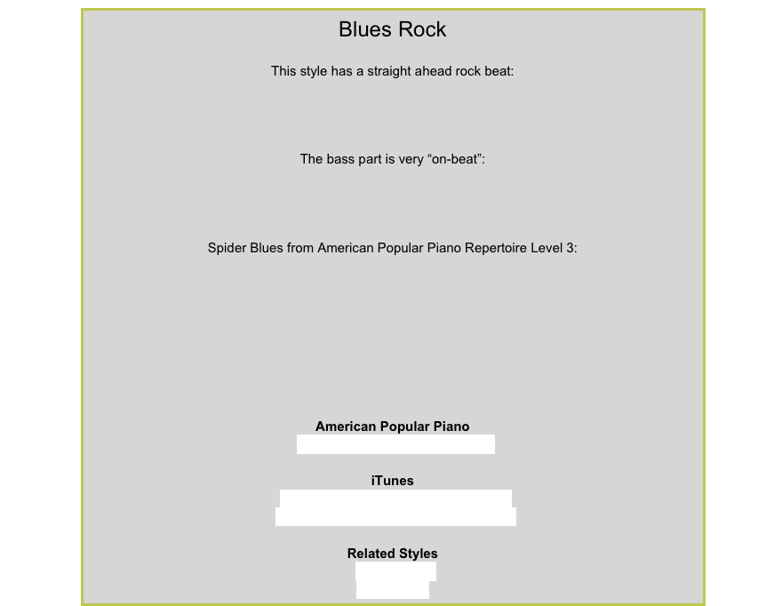 Blues RockThis style has a straight ahead rock beat:￼
The bass part is very “on-beat”:￼
Spider Blues from American Popular Piano Repertoire Level 3:￼
American Popular PianoRepertoire Level 5 – The JoggeriTunesManfred Mann – Do Wah Diddy DiddyThe Raconteurs – Steady As She GoesRelated Styles8-Beat RockEthnic Rock